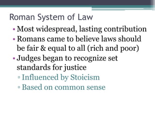 Roman System of Law
• Most widespread, lasting contribution
• Romans came to believe laws should
  be fair & equal to all (rich and poor)
• Judges began to recognize set
  standards for justice
  ▫ Influenced by Stoicism
  ▫ Based on common sense
 