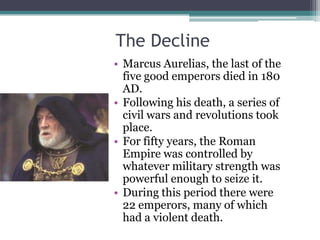 The Decline
• Marcus Aurelias, the last of the
  five good emperors died in 180
  AD.
• Following his death, a series of
  civil wars and revolutions took
  place.
• For fifty years, the Roman
  Empire was controlled by
  whatever military strength was
  powerful enough to seize it.
• During this period there were
  22 emperors, many of which
  had a violent death.
 