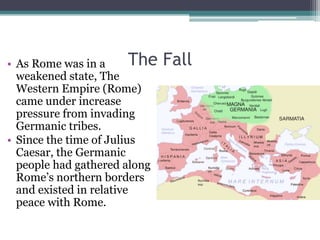 • As Rome was in a       The   Fall
  weakened state, The
  Western Empire (Rome)
  came under increase
  pressure from invading
  Germanic tribes.
• Since the time of Julius
  Caesar, the Germanic
  people had gathered along
  Rome’s northern borders
  and existed in relative
  peace with Rome.
 