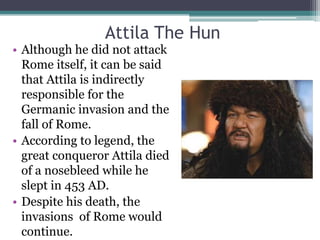 Attila The Hun
• Although he did not attack
  Rome itself, it can be said
  that Attila is indirectly
  responsible for the
  Germanic invasion and the
  fall of Rome.
• According to legend, the
  great conqueror Attila died
  of a nosebleed while he
  slept in 453 AD.
• Despite his death, the
  invasions of Rome would
  continue.
 