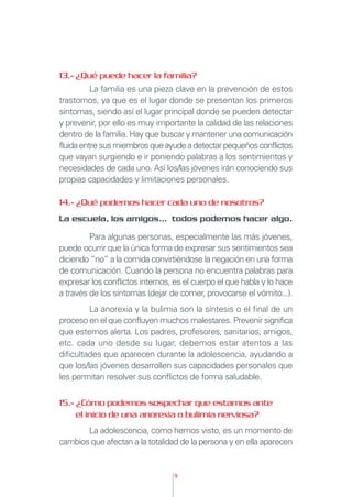 13.- ¿Qué puede hacer la familia?
          La familia es una pieza clave en la prevención de estos
trastornos, ya que es el lugar donde se presentan los primeros
síntomas, siendo así el lugar principal donde se pueden detectar
y prevenir, por ello es muy importante la calidad de las relaciones
dentro de la familia. Hay que buscar y mantener una comunicación
fluida entre sus miembros que ayude a detectar pequeños conflictos
que vayan surgiendo e ir poniendo palabras a los sentimientos y
necesidades de cada uno. Así los/las jóvenes irán conociendo sus
propias capacidades y limitaciones personales.

14.- ¿Qué podemos hacer cada uno de nosotros?
La escuela, los amigos... todos podemos hacer algo.

         Para algunas personas, especialmente las más jóvenes,
puede ocurrir que la única forma de expresar sus sentimientos sea
diciendo “no” a la comida convirtiéndose la negación en una forma
de comunicación. Cuando la persona no encuentra palabras para
expresar los conflictos internos, es el cuerpo el que habla y lo hace
a través de los síntomas (dejar de comer, provocarse el vómito...).
         La anorexia y la bulimia son la síntesis o el final de un
proceso en el que confluyen muchos malestares. Prevenir significa
que estemos alerta. Los padres, profesores, sanitarios, amigos,
etc. cada uno desde su lugar, debemos estar atentos a las
dificultades que aparecen durante la adolescencia, ayudando a
que los/las jóvenes desarrollen sus capacidades personales que
les permitan resolver sus conflictos de forma saludable.

15.- ¿Cómo podemos sospechar que estamos ante
     el inicio de una anorexia o bulimia nerviosa?
       La adolescencia, como hemos visto, es un momento de
cambios que afectan a la totalidad de la persona y en ella aparecen


                                 9
 