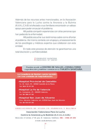 Además de los recursos antes mencionados, en la Asociación
Valenciana para la Lucha contra la Anorexia y la Bulimia
(A.V.A.L.C.A.B.) el afectado o sus familiares encontrarán un valioso
apoyo para poder encauzar el problema.
         Allí podrás compartir experiencias con otras personas que
han padecido la enfermedad.
         Allí podrás escuchar sus testimonios sobre como afrontar
el problema. Así mismo contarás con el apoyo y el asesoramiento
de los psicólogos y médicos expertos que colaboran con esta
entidad.
         En todo este proceso de atención te garantizamos una
total discreción y confidencialidad.




            Puedes acudir al CENTRO DE SALUD o CONSULTORIO
          cuya dirección y teléfono constan en tu TARJETA SANITARIA

  La Conselleria de Sanitat cuenta también
  con tres unidades de hospitalización:

   -Hospital Provincial de Castellón
    Av. Dr. Clará, 19 – 12002 Castelló de la Plana
    Tel. 964 35 97 00

   -Hospital La Fe de Valencia
    Av. Campanar, 21 – 46009 Valencia.
    Tel. 96 386 27 00

   -Hospital San Juan de Alicante
    Ctra. Alicante- Valencia, s/n. 03550 San Juan de Alicante
    Tel. 96 593 87 00


ASOCIACIONES DE AYUDA EN ANOREXIA Y BULIMIA

             Asociación Valenciana Para la Lucha
      Contra la Anorexia y la Bulimia (A.V.A.L.C.A.B.)
Dirección: C/ Lérida, nº 12, pta. 8 - Valencia. Teléfono: 96 - 346 21 20
                        e-mail: avalcab@ono.com
                                     12
 