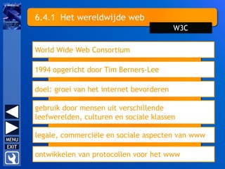 6.4.1 Het wereldwijde web
World Wide Web Consortium
1994 opgericht door Tim Berners-Lee
doel: groei van het internet bevorderen
gebruik door mensen uit verschillende
leefwerelden, culturen en sociale klassen
W3C
legale, commerciële en sociale aspecten van www
ontwikkelen van protocollen voor het www
 