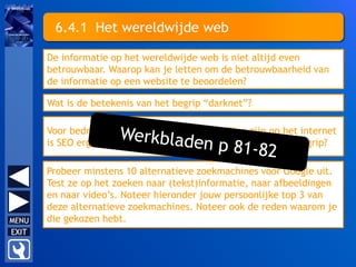 6.4.1 Het wereldwijde web
De informatie op het wereldwijde web is niet altijd even
betrouwbaar. Waarop kan je letten om de betrouwbaarheid van
de informatie op een website te beoordelen?
Wat is de betekenis van het begrip “darknet”?
Voor bedrijven die zichtbaar aanwezig willen zijn op het internet
is SEO erg belangrijk. Wat betekent de afkorting en het begrip?
Probeer minstens 10 alternatieve zoekmachines voor Google uit.
Test ze op het zoeken naar (tekst)informatie, naar afbeeldingen
en naar video’s. Noteer hieronder jouw persoonlijke top 3 van
deze alternatieve zoekmachines. Noteer ook de reden waarom je
die gekozen hebt.
 
