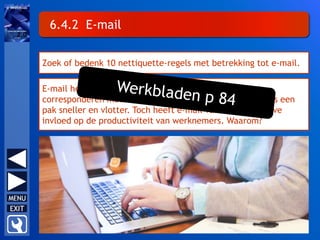 6.4.2 E-mail
Zoek of bedenk 10 nettiquette-regels met betrekking tot e-mail.
E-mail heeft bureelwerk aanzienlijk gewijzigd. Zo gaat
corresponderen met klanten, leveranciers en medewerkers een
pak sneller en vlotter. Toch heeft e-mail vaak een negatieve
invloed op de productiviteit van werknemers. Waarom?
 