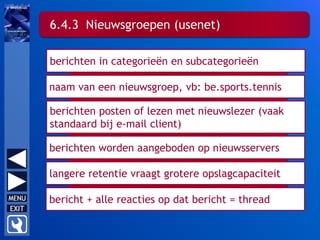 berichten posten of lezen met nieuwslezer (vaak
standaard bij e-mail client)
6.4.3 Nieuwsgroepen (usenet)
berichten in categorieën en subcategorieën
naam van een nieuwsgroep, vb: be.sports.tennis
berichten worden aangeboden op nieuwsservers
langere retentie vraagt grotere opslagcapaciteit
bericht + alle reacties op dat bericht = thread
 
