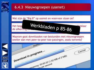 Wat zijn de “Big 8” op usenet en waarvoor staan ze?
Het begrip “usenet” was oorspronkelijk een afkorting. Verklaar
de afkorting en de herkomst ervan.
Waarom gaat downloaden van bestanden met nieuwsgroepen
sneller dan met peer-to-peer toe-passingen, zoals torrents?
6.4.3 Nieuwsgroepen (usenet)
 