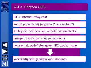 6.4.4 Chatten (IRC)
vooral populair bij jongeren (“breezertaal”)
IRC = internet relay chat
smileys verbeelden non-verbale communicatie
vroeger: chatboxes - nu: social media
gevaren als pedofielen geven IRC slecht imago
voorzichtigheid geboden voor kinderen
 