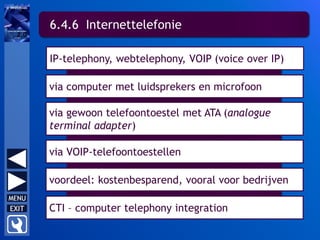 6.4.6 Internettelefonie
IP-telephony, webtelephony, VOIP (voice over IP)
via computer met luidsprekers en microfoon
via gewoon telefoontoestel met ATA (analogue
terminal adapter)
via VOIP-telefoontoestellen
voordeel: kostenbesparend, vooral voor bedrijven
CTI – computer telephony integration
 
