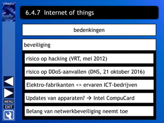 bedenkingen
beveiliging
risico op hacking (VRT, mei 2012)
6.4.7 Internet of things
risico op DDoS-aanvallen (DNS, 21 oktober 2016)
Elektro-fabrikanten <> ervaren ICT-bedrijven
Updates van apparaten?  Intel CompuCard
Belang van netwerkbeveiliging neemt toe
 