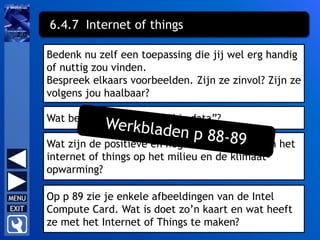 Bedenk nu zelf een toepassing die jij wel erg handig
of nuttig zou vinden.
Bespreek elkaars voorbeelden. Zijn ze zinvol? Zijn ze
volgens jou haalbaar?
6.4.7 Internet of things
Wat betekent het begrip “big data”?
Wat zijn de positieve en negatieve effecten van het
internet of things op het milieu en de klimaat-
opwarming?
Op p 89 zie je enkele afbeeldingen van de Intel
Compute Card. Wat is doet zo’n kaart en wat heeft
ze met het Internet of Things te maken?
 