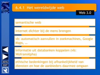 6.4.1 Het wereldwijde web
semantische web
internet dichter bij de mens brengen
vb: automatisch aanvullen in zoekmachines, Google
Maps, …
ethische bedenkingen bij afhankelijkheid van
diensten en hoe de aanbieders daarmee omgaan
Web 3.0
Informatie uit databanken koppelen (vb:
WoframAlpha)
 