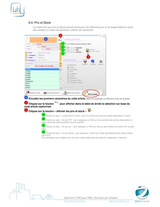 6.4. Prix et Stock
        La recherche par prix et stock permet de trouver les différents prix et la disponibilité en stock
        des articles sur base de plusieurs critères de recherche.

                                       2
                      1

                                           a
                                           b
                                           c
                                           d
                                                                          3




 1   Encodez les premiers caractères du code article, dans cet exemple on affichera tous les articles
 2 Cliquez sur le bouton              pour afficher dans la table de droite la sélection sur base du
code article (optionnel)
 3   Cliquez sur le bouton « afficher les prix et stock »
                  a Cochez la case « uniquement en stock » pour ne rechercher que les articles disponibles en stock
                  b Cochez la case « tris par QTT » pour appliquer un filtre sur les quantités des articles disponibles en
                 stock (de la plus petite quantité à la plus grande)
                  c   Cochez la case « tris par prix » pour appliquer un filtre sur les prix des articles (du moins cher ou plus
                 cher)
                  d Cochez la case « tris par article » pour appliquer un filtre sur l’ordre alphabétique des codes articles
                 (de A à Z)
                 Ces remarques sont valables pour les deux autres méthodes de recherche expliquées ci-dessous




                                               Optimizze l’ERP pour PME. Distribué par Utildata
                                               http://www.optimizze.com                          http://www.utildata.com
 