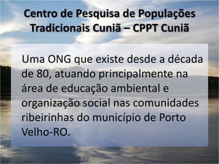 Centro de Pesquisa de Populações
 Tradicionais Cuniã – CPPT Cuniã

Uma ONG que existe desde a década
de 80, atuando principalmente na
área de educação ambiental e
organização social nas comunidades
ribeirinhas do município de Porto
Velho-RO.
 