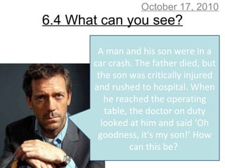 6.4 What can you see? October 17, 2010 A man and his son were in a car crash. The father died, but the son was critically injured and rushed to hospital. When he reached the operating table, the doctor on duty looked at him and said ‘Oh goodness, it's my son!’ How can this be?  