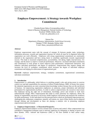 European Journal of Business and Management                                                  www.iiste.org
ISSN 2222-1905 (Paper) ISSN 2222-2839 (Online)
Vol 3, No.11, 2011



    Employee Empowerment: A Strategy towards Workplace
                     Commitment

                             Chandan Kumar Sahoo (Corresponding author)
                    School of Business Management, National Institute of Technology
                                    Rourkela 769008, Odisha, India
                                      E-mail: cks_pd@yahoo.co.in


                                             Sitaram Das
                     Department of Business Administration, North Orissa University
                               Takatpur 757003, Baripada, Odisha, India
                                E-mail: bhanu_narayan@rediffmail.com

Abstract

Employee empowerment starts with the concept of strategic fit between people, tasks, technology,
information processes, rewards and organization structure for which all must be in alignment before the
organization can work efficiently. Employees with strong organizational commitment are emotionally
attached to the organization and have strong desire to contribute significantly towards organizational
success. This leads to increased competitiveness, accountability, risk taking, highly innovativeness, low
wastage, and the desire to improve overall job performance. Moreover, increased individual commitment
and commitment to work groups or teams improves team performance, interpersonal interaction, and
enhances individual performance and degree of satisfaction. Empowerment thus inspires change and
increases the level of workplace commitment which increases the degree of individual employee
commitment and helping for achievement of organizational goal.

Keyword: employee empowerment, strategy, workplace commitment, organizational commitment,
individual commitment


1. Introduction
Empowerment is a philosophy which believes in enriching people’s jobs and giving power to exercise
control over and take responsibility for outcomes of efforts (Venkat Ratnam, 2006). In twenty first century
the industrial organizations are more concerned about knowledge workers because they are the real drivers
of business. An empowering organization emphasizes on autonomy, proper information and individual
participation for organizational excellence. In order to achieve empowerment, the executives must ensure
that employees having the right mix of information, knowledge, power and rewards to work more
enthusiastically (Singh, 2003). Empowerment thus helps to create autonomy for employees, allows the
sharing of responsibility and power at all levels, builds employee self-esteem and energizes the workforce
for better performance. At the individual level the personal factors which are facilitating empowerment are:
challenging jobs, enthusiasm, competence, maturity, self-esteem, etc. most of these factors can be enhanced
through training and development as these are playing a catalytic role in promoting employee
empowerment and involvement.

2. Employee Empowerment – A Theoretical Perspective
Employee empowerment tended to revolve around issues of power and control, where empowerment was
considered a management technique used to motivate employees by delegating or sharing of power with
them (Kanter, 1983). Ashcraft and Kedrowicz (2002, p. 89) have defined in their earlier study,

46 | P a g e
www.iiste.org
 