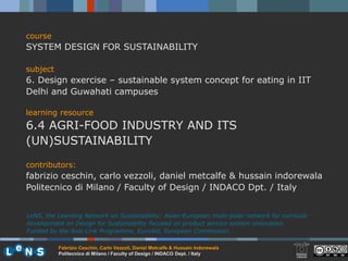 course
SYSTEM DESIGN FOR SUSTAINABILITY

subject
6. Design exercise – sustainable system concept for eating in IIT
Delhi and Guwahati campuses

learning resource
6.4 AGRI-FOOD INDUSTRY AND ITS
(UN)SUSTAINABILITY
contributors:
fabrizio ceschin, carlo vezzoli, daniel metcalfe & hussain indorewala
Politecnico di Milano / Faculty of Design / INDACO Dpt. / Italy


LeNS, the Learning Network on Sustainability: Asian-European multi-polar network for curricula
development on Design for Sustainability focused on product service system innovation.
Funded by the Asia-Link Programme, EuroAid, European Commission.

          Fabrizio Ceschin, Carlo Vezzoli, Daniel Metcalfe & Hussain Indorewala
          Politecnico di Milano / Faculty of Design / INDACO Dept. / Italy
 