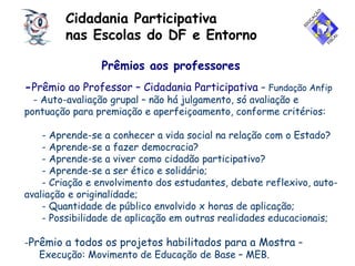 Cidadania Participativa
nas Escolas do DF e Entorno
Prêmios aos professores
-Prêmio ao Professor – Cidadania Participativa – Fundação Anfip
- Auto-avaliação grupal – não há julgamento, só avaliação e
pontuação para premiação e aperfeiçoamento, conforme critérios:
- Aprende-se a conhecer a vida social na relação com o Estado?
- Aprende-se a fazer democracia?
- Aprende-se a viver como cidadão participativo?
- Aprende-se a ser ético e solidário;
- Criação e envolvimento dos estudantes, debate reflexivo, auto-
avaliação e originalidade;
- Quantidade de público envolvido x horas de aplicação;
- Possibilidade de aplicação em outras realidades educacionais;
-Prêmio a todos os projetos habilitados para a Mostra –
Execução: Movimento de Educação de Base – MEB.
 