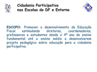 ESCOPO: Promover o desenvolvimento da Educação
Fiscal estimulando diretores, coordenadores,
professores e estudantes desde o 4º ano do ensino
fundamental até o ensino médio a desenvolverem
projeto pedagógico sobre educação para a cidadania
participativa.
Cidadania Participativa
nas Escolas do DF e Entorno
 