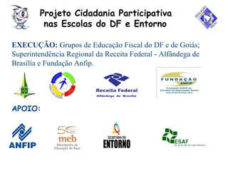Projeto Cidadania Participativa
nas Escolas do DF e Entorno
EXECUÇÃO: Grupos de Educação Fiscal do DF e de Goiás;
Superintendência Regional da Receita Federal - Alfândega de
Brasília e Fundação Anfip.
APOIO:
 