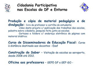Cidadania Participativa
nas Escolas do DF e Entorno
Produção e cópia de material pedagógico e de
divulgação: livro do professor e cartilha do estudante;
vídeo deste projeto c/ publicação dos trabalhos das escolas,
palestra sobre cidadania, pesquisa feita junto as escolas;
Cartazes e folders c/ endereço eletrônico de páginas com
material didático;
Curso de Disseminadores de Educação Fiscal: Curso
à distância destinado aos docentes - Esaf
Construção do Saber – Visitação de escolas ao aeroporto,
desde 2008 até 2012.
Oficina aos professores – GEFE-DF e GEF-GO -
 