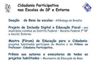 Cidadania Participativa
nas Escolas do DF e Entorno
Doação de Bens às escolas – Alfândega de Brasília
Projeto de Inclusão Digital e Educação Fiscal – aos
municípios vizinhos ao Distrito Federal – Receita Federal 1ª RF
e Secret. Entorno;
Mostra (Fórum) de Educação para a Cidadania:
projetos habilitados participam da Mostra e do Prêmio ao
Professor: Cidadania Participativa.
Prêmio aos autores e executores de todos os
projetos habilitados – Movimento de Educação de Base
 