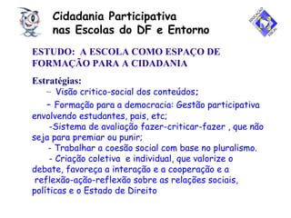 Cidadania Participativa
nas Escolas do DF e Entorno
ESTUDO: A ESCOLA COMO ESPAÇO DE
FORMAÇÃO PARA A CIDADANIA
Estratégias:
– Visão critico-social dos conteúdos;
- Formação para a democracia: Gestão participativa
envolvendo estudantes, pais, etc;
-Sistema de avaliação fazer-criticar-fazer , que não
seja para premiar ou punir;
- Trabalhar a coesão social com base no pluralismo.
- Criação coletiva e individual, que valorize o
debate, favoreça a interação e a cooperação e a
reflexão-ação-reflexão sobre as relações sociais,
políticas e o Estado de Direito
 