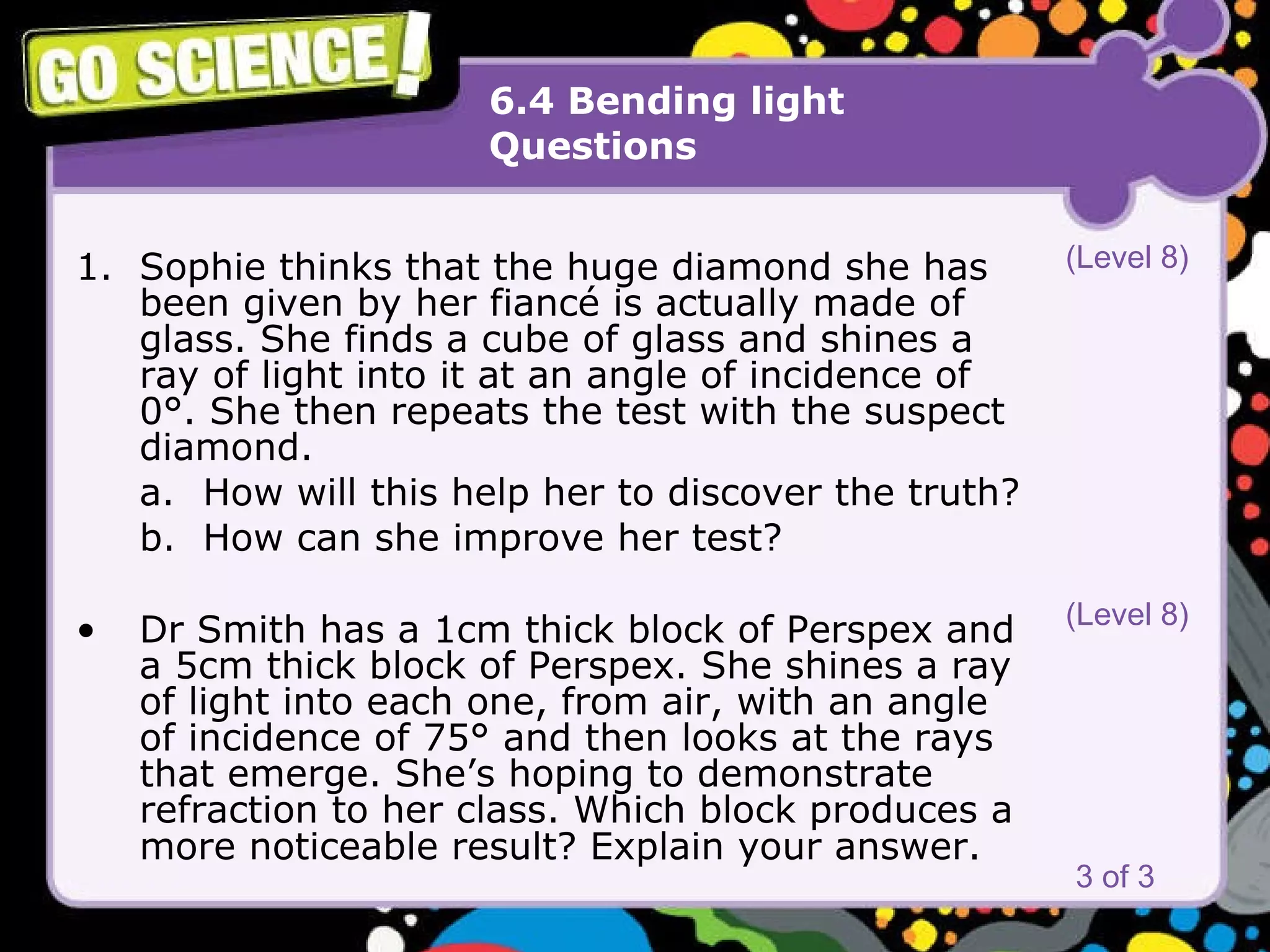 6.4 Bending light Questions Sophie thinks that the huge diamond she has been given by her fiancé is actually made of glass. She finds a cube of glass and shines a ray of light into it at an angle of incidence of 0°. She then repeats the test with the suspect diamond. a. How will this help her to discover the truth? b. How can she improve her test? Dr Smith has a 1cm thick block of Perspex and a 5cm thick block of Perspex. She shines a ray of light into each one, from air, with an angle of incidence of 75° and then looks at the rays that emerge. She’s hoping to demonstrate refraction to her class. Which block produces a more noticeable result? Explain your answer.   3 of 3 (Level 8) (Level 8) 