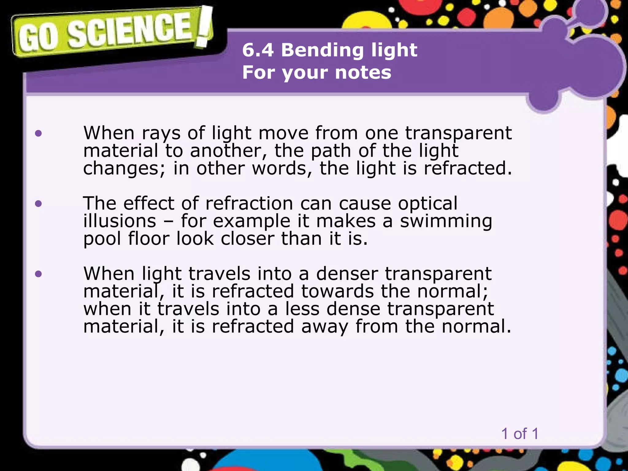 6.4 Bending light For your notes When rays of light move from one transparent material to another, the path of the light  changes; in other words, the light is refracted. The effect of refraction can cause optical  illusions – for example it makes a swimming pool floor look closer than it is. When light travels into a denser transparent material, it is refracted towards the normal;  when it travels into a less dense transparent material, it is refracted away from the normal. 1 of 1 