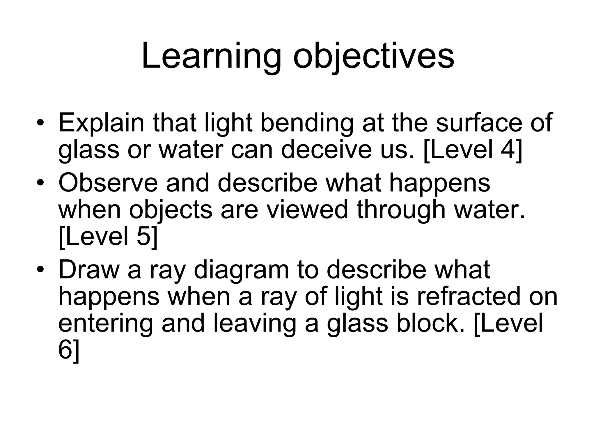 Learning objectives Explain that light bending at the surface of glass or water can deceive us. [Level 4] Observe and describe what happens when objects are viewed through water. [Level 5] Draw a ray diagram to describe what happens when a ray of light is refracted on entering and leaving a glass block. [Level 6] 