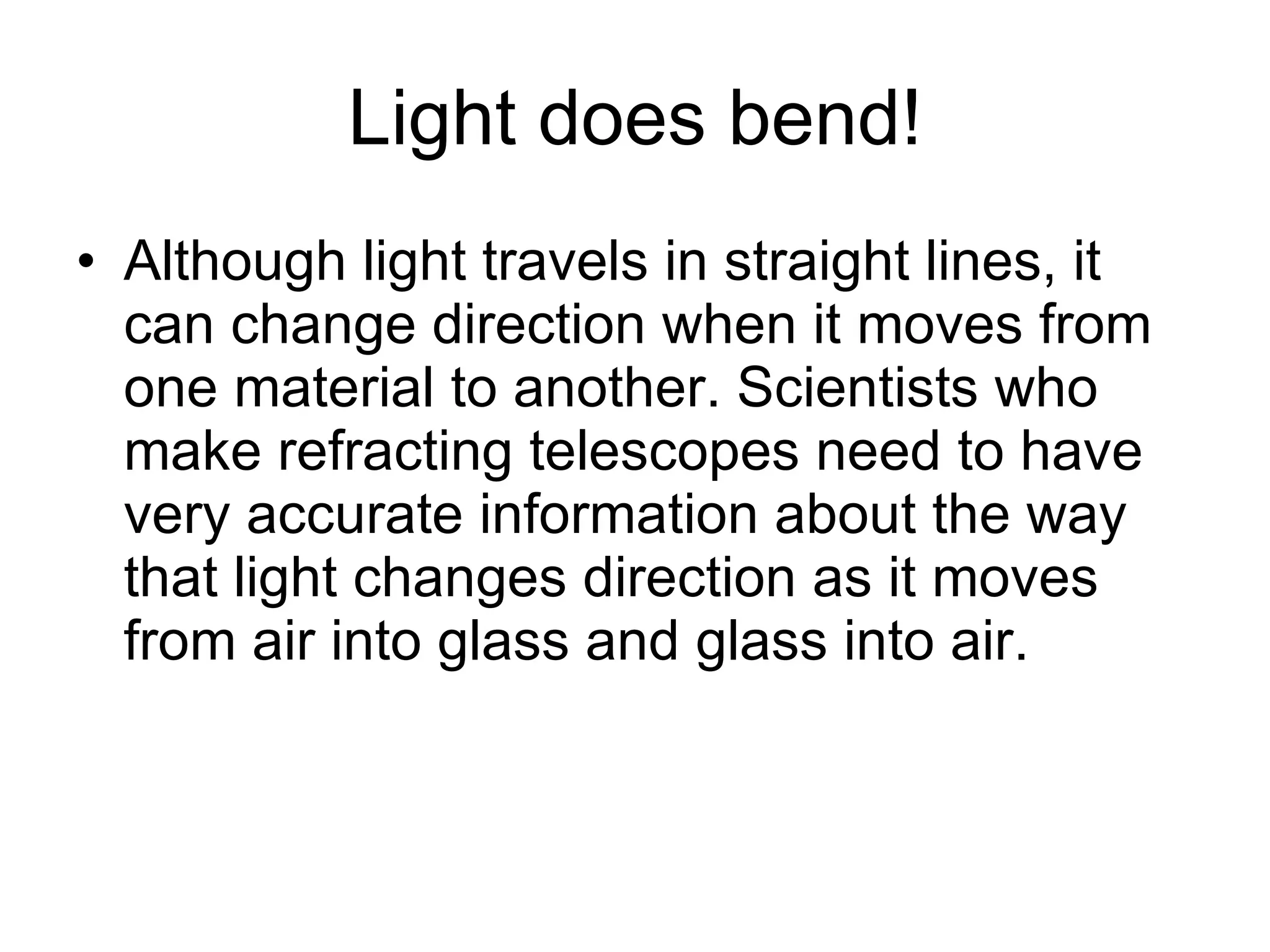 Light does bend! Although light travels in straight lines, it can change direction when it moves from one material to another. Scientists who make refracting telescopes need to have very accurate information about the way that light changes direction as it moves from air into glass and glass into air. 