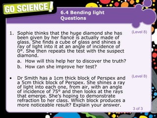 6.4 Bending light Questions Sophie thinks that the huge diamond she has been given by her fiancé is actually made of glass. She finds a cube of glass and shines a ray of light into it at an angle of incidence of 0°. She then repeats the test with the suspect diamond. a. How will this help her to discover the truth? b. How can she improve her test? Dr Smith has a 1cm thick block of Perspex and a 5cm thick block of Perspex. She shines a ray of light into each one, from air, with an angle of incidence of 75° and then looks at the rays that emerge. She’s hoping to demonstrate refraction to her class. Which block produces a more noticeable result? Explain your answer.   3 of 3 (Level 8) (Level 8) 
