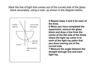 Mark the line of light that comes out of the curved side of the glass block accurately, using a ruler, as shown in the diagram below.  5 Repeat steps 3 and 4 for each of the lines. 6 When you have completed the experiment, remove the glass block and draw a line from the centre of the flat side of the block where the light ray came in to each of the light ray paths that you drew coming out of the curved side. 7 Measure the angle between the straight through line and each light ray. incident light ray semi-circular glass block refracted light ray angle measured here normal 