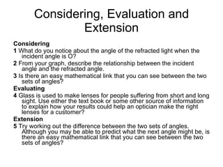 Considering, Evaluation and Extension Considering 1  What do you notice about the angle of the refracted light when the incident angle is O? 2  From your graph, describe the relationship between the incident angle and the refracted angle. 3  Is there an easy mathematical link that you can see between the two sets of angles? Evaluating 4  Glass is used to make lenses for people suffering from short and long sight. Use either the text book or some other source of information to explain how your results could help an optician make the right lenses for a customer? Extension 5  Try working out the difference between the two sets of angles. Although you may be able to predict what the next angle might be, is there an easy mathematical link that you can see between the two sets of angles? 
