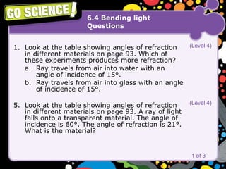 6.4 Bending light Questions Look at the table showing angles of refraction in different materials on page 93. Which of these experiments produces more refraction?  a. Ray travels from air into water with an  angle of incidence of 15°.  b. Ray travels from air into glass with an angle  of incidence of 15°.  Look at the table showing angles of refraction in different materials on page 93. A ray of light falls onto a transparent material. The angle of incidence is 60°. The angle of refraction is 21°. What is the material? 1 of 3 (Level 4) (Level 4) 