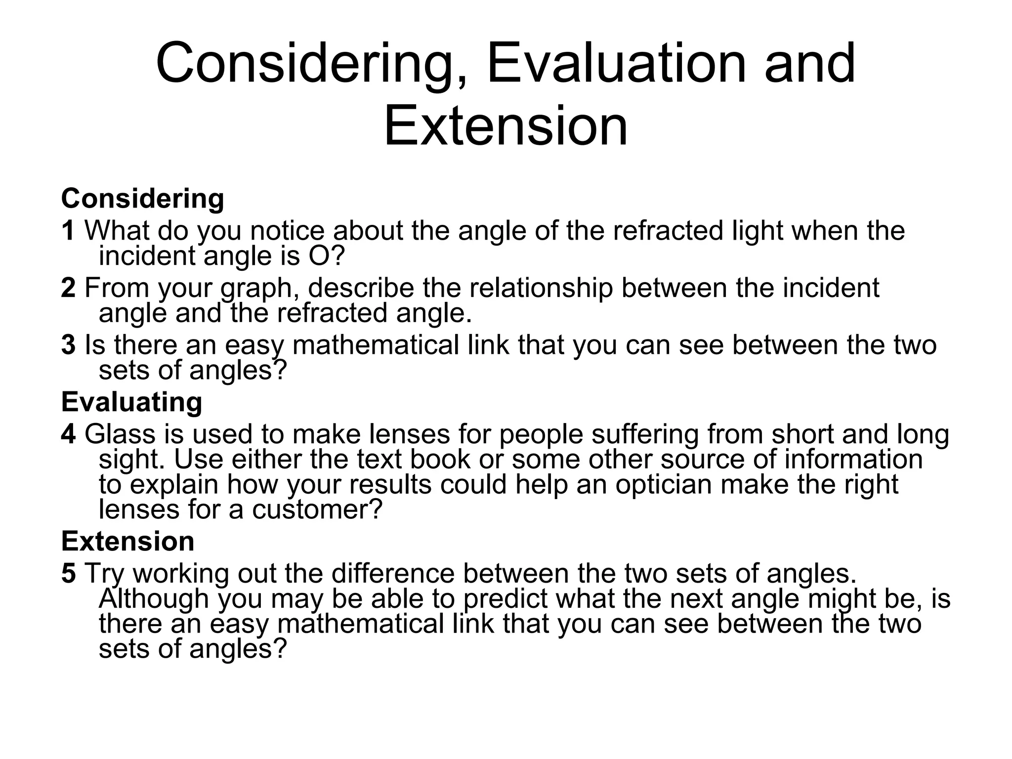 Considering, Evaluation and Extension Considering 1  What do you notice about the angle of the refracted light when the incident angle is O? 2  From your graph, describe the relationship between the incident angle and the refracted angle. 3  Is there an easy mathematical link that you can see between the two sets of angles? Evaluating 4  Glass is used to make lenses for people suffering from short and long sight. Use either the text book or some other source of information to explain how your results could help an optician make the right lenses for a customer? Extension 5  Try working out the difference between the two sets of angles. Although you may be able to predict what the next angle might be, is there an easy mathematical link that you can see between the two sets of angles? 