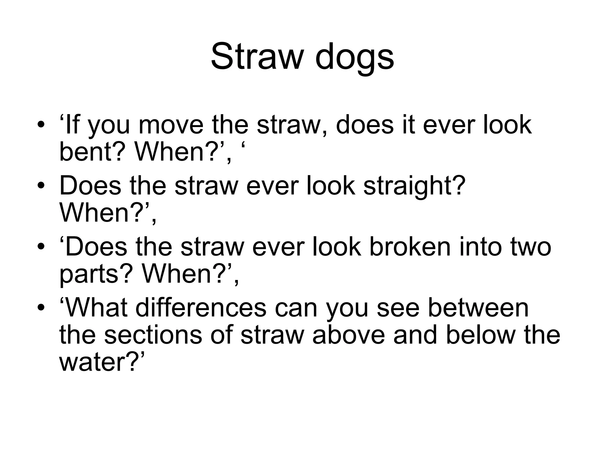 Straw dogs ‘If you move the straw, does it ever look bent? When?’, ‘ Does the straw ever look straight? When?’,  ‘Does the straw ever look broken into two parts? When?’,  ‘What differences can you see between the sections of straw above and below the water?’ 