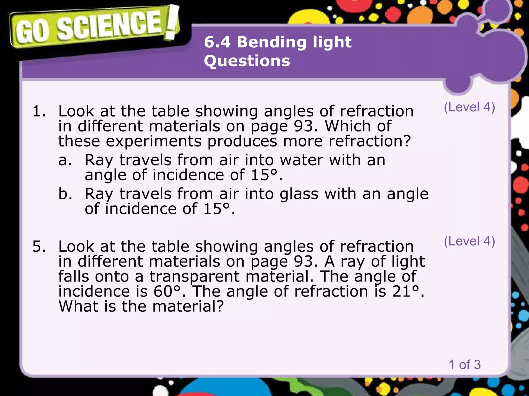 6.4 Bending light Questions Look at the table showing angles of refraction in different materials on page 93. Which of these experiments produces more refraction?  a. Ray travels from air into water with an  angle of incidence of 15°.  b. Ray travels from air into glass with an angle  of incidence of 15°.  Look at the table showing angles of refraction in different materials on page 93. A ray of light falls onto a transparent material. The angle of incidence is 60°. The angle of refraction is 21°. What is the material? 1 of 3 (Level 4) (Level 4) 