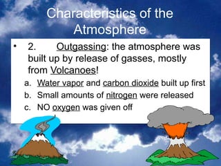 Characteristics of the
               Atmosphere
•   2.     Outgassing: the atmosphere was
    built up by release of gasses, mostly
    from Volcanoes!
    a.   Water vapor and carbon dioxide built up first
    b.   Small amounts of nitrogen were released
    c.   NO oxygen was given off




                                               10
 