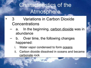 Characteristics of the
               Atmosphere
•   3    Variations in Carbon Dioxide
    Concentrations
    –   a. In the beginning, carbon dioxide was in
        abundance
    –   b. Over time, the following changes
        happened:
        i. Water vapor condensed to form oceans
        ii. Carbon dioxide dissolved in oceans and became
            carbonate rock

                                                  11
 