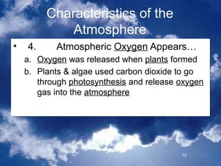 Characteristics of the
             Atmosphere
•   4.     Atmospheric Oxygen Appears…
    a. Oxygen was released when plants formed
    b. Plants & algae used carbon dioxide to go
       through photosynthesis and release oxygen
       gas into the atmosphere




                                          12
 