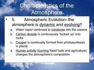 Characteristics of the
              Atmosphere
•    5.   Atmospheric Evolution- the
     atmosphere is dynamic and evolving!!
    a. Water vapor continues to condense into the oceans
    b. Carbon dioxide is continuously “locked up” into
       rocks
    c. Oxygen is continually formed from photosynthesis
       in plants
    d. Human activity (burning fossil fuels and agriculture)
       changes the atmosphere’s composition


                                                    13
 