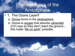 Characteristics of the
           Amtosphere
• 1. The Ozone Layer!!
  a. Ozone forms in the stratosphere
  b. Ozone is oxygen that absorbs ultraviolet
    (UV) rays so they don’t reach the ground…
    this made “life on earth” possible




                                         14
 