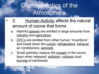 Characteristics of the
              Atmosphere
•    2.   Human Activity affects the natural
     amount of ozone that forms
    a. Harmful gasses are emitted in large amounts from
       industry and agriculture
    b. CFC’s are emitted from other human “inventions”
       and break down the ozone: refrigerators, exhaust,
       air conditioners, aerosols
    c. Small particles replace the oxygen in the ozone
       layer when released: pollution, volcanic dust,
       burning of rainforests

                                                  15
 