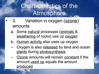 Characteristics of the
             Atmosphere
•   3.   Variation in oxygen (ozone)
    amounts
    a. Some natural processes (animals &
       weathering of rocks) use up oxygen
    b. Human activity also uses up oxygen
    – Oxygen is also released by land and ocean
       plants during photosynthesis
    – Ozone amounts will remain constant if the
       amount used up equals the amount
       produced
                                          16
 