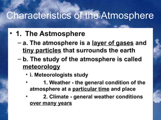 Characteristics of the Atmosphere
• 1. The Astmosphere
  – a. The atmosphere is a layer of gases and
    tiny particles that surrounds the earth
  – b. The study of the atmosphere is called
    meteorology
    • i. Meteorologists study
    •       1. Weather - the general condition of the
      atmosphere at a particular time and place
    •       2. Climate - general weather conditions
      over many years
                                               2
 