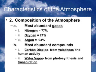 Characteristics of the Atmosphere
• 2. Composition of the Atmosphere
  – a.       Most abundant gases
     •   i.   Nitrogen = 77%
     •   ii. Oxygen = 21%
     •   iii. Argon = .93%
  – b.       Most abundant compounds
     • i.  Carbon Dioxide- from volcanoes and
       human activity
     • ii. Water Vapor- from photosynthesis and
       transpiration
                                            3
 