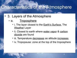 Characteristics of the Atmosphere
 • 3. Layers of the Atmosphere
   – a.     Troposphere
      • i. The layer closest to the Earth’s Surface. The
        Weather Layer
      • Ii. Closest to earth where water vapor & carbon
        dioxide are found
      • iii. Temperature decreases as altitude increases.
      • iv. Tropopause: zone at the top of the troposphere



                                                   4
 