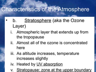 Characteristics of the Atmosphere
 •    b.   Stratosphere (aka the Ozone
      Layer)
     i. Atmospheric layer that extends up from
          the tropopause
     ii. Almost all of the ozone is concentrated
          here
     iii. As altitude increases, temperature
          increases slightly
     iv. Heated by UV absorption
                                             5
     v. Stratopause: zone at the upper boundary
 