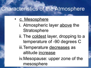 Characteristics of the Atmosphere
     • c. Mesosphere
       i. Atmospheric layer above the
           Stratosphere
       ii. The coldest layer, dropping to a
           temperature of -90 degrees C
       iii.Temperature decreases as
           altitude increase
       iv.Mesopause: upper zone of the
           mesosphere                6
 